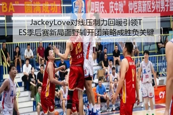 JackeyLove对线压制力回暖引领TES季后赛新局面野辅开团策略成胜负关键