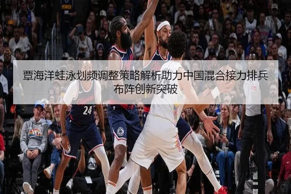 覃海洋蛙泳划频调整策略解析助力中国混合接力排兵布阵创新突破